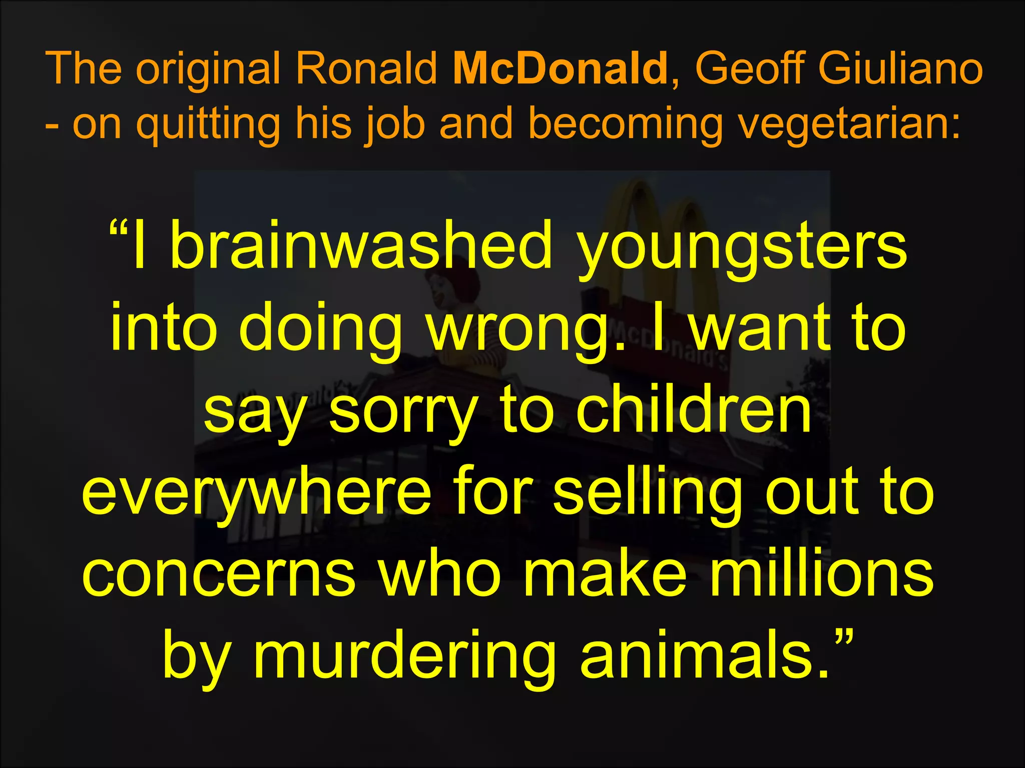 “I brainwashed youngsters
into doing wrong. I want to
say sorry to children
everywhere for selling out to
concerns who make millions
by murdering animals.”
The original Ronald McDonald, Geoff Giuliano
- on quitting his job and becoming vegetarian:
 