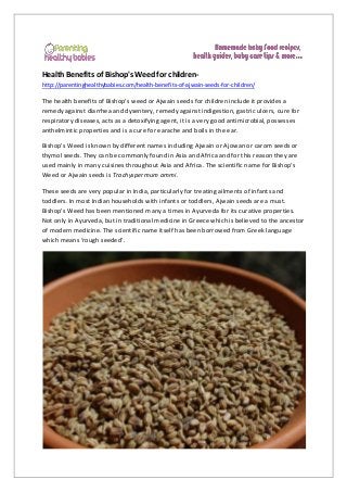 Health Benefits of Bishop's Weed for children-
http://parentinghealthybabies.com/health-benefits-of-ajwain-seeds-for-children/
The health benefits of Bishop’s weed or Ajwain seeds for children include it provides a
remedy against diarrhea and dysentery, remedy against indigestion, gastric ulcers, cure for
respiratory diseases, acts as a detoxifying agent, it is a very good antimicrobial, possesses
anthelmintic properties and is a cure for earache and boils in the ear.
Bishop’s Weed is known by different names including Ajwain or Ajowan or carom seeds or
thymol seeds. They can be commonly found in Asia and Africa and for this reason they are
used mainly in many cuisines throughout Asia and Africa. The scientific name for Bishop’s
Weed or Ajwain seeds is Trachyspermum ammi.
These seeds are very popular in India, particularly for treating ailments of infants and
toddlers. In most Indian households with infants or toddlers, Ajwain seeds are a must.
Bishop’s Weed has been mentioned many a times in Ayurveda for its curative properties.
Not only in Ayurveda, but in traditional medicine in Greece which is believed to the ancestor
of modern medicine. The scientific name itself has been borrowed from Greek language
which means ‘rough seeded’.
 