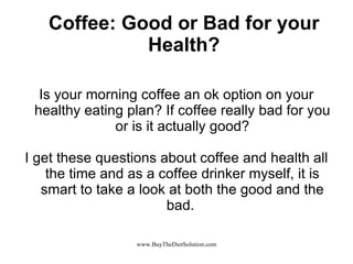 Coffee: Good or Bad for your Health? Is your morning coffee an ok option on your healthy eating plan? If coffee really bad for you or is it actually good? I get these questions about coffee and health all the time and as a coffee drinker myself, it is smart to take a look at both the good and the bad.  