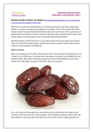 Health benefits of Dates for Babies-http://parentinghealthybabies.com/an-infographic-
on-health-benefits-of-dates-in-baby-food/
Dates are one of the best foods that have ever been discovered by man. Dates impart good
health to us as they are packed with a plethora of nutrients. Some of the benefits from dates
include remedy for gastrointestinal disturbances like ulcers, protection of liver, promotion of
dental health, nourishment in fevers, remedy for dysentery and a natural laxative. Due to their
instant energy restoring property, they are generally taken during breakfast.
Introducing dates in baby food can be a very good idea due to the very reasons given above.
They not only provide instant energy, but they also contain essential vitamins and minerals
which are much needed for child growth.
History of dates
Dates are considered as one of the earliest known fruits to be cultivated in Mesopotamia, now
in Iraq, for over 5000 years. In ancient times, date palms were grown in the Middle East and
northern Africa. Date palms have been of particular interest in the Middle East and Africa
because few other plants can grow in that harsh, desert environment.
For a very long time, date palms have provided not only with fruits but the whole tree has
also been used extensively for various purposes. These included ornament, shelter, fiber and
fuel purposes of ancient people. Date palms are also used for various religious purposes as
 