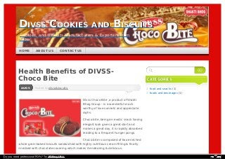 Posted byPosted by divssbiscuitsdivssbiscuitsAUG 5
Health Benefits of DIVSS-
Choco Bite
Divss Choco Bite ,a product of Shakti
Bhog Group – is a wonderful snack
worthy of love sonnets and appreciate
sighs.
Choco bite ,being an exotic snack having
elegant look gives a great start and
makes a great day. it is rapidly absorbed
leading to a frequent hunger pongs.
Choco bite is composed of two enriched
whole grain baked biscuits sandwiched with highly nutritious cream filling & finally
enrobed with chocolate covering which makes it endearing & delicious.
CATEGORIESCATEGORIES
food and snacks (1)
foods and beverages (1)
GOGO
DIVSS COOKIES AND BISCUITSDIVSS COOKIES AND BISCUITS
Cookies, and Biscuits Manufacturers & Exporters from
India
HOMEHOME ABOUT USABOUT US CONTACT USCONTACT US
Do you need professional PDFs? Try PDFmyURL!
 