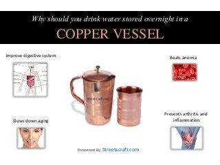 Why should you drink water stored overnight in a
COPPER VESSEL
Improve digestive system Beats anemia
Slows down aging
Prevents arthritis and
inflammation
Presented By: Streetscraft.com
 