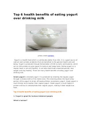 Top 6 health benefits of eating yogurt
over drinking milk
photo credit karibero
Yogurt is a health food which is nutritionally better than milk. It is a good source of
calcium and contains probiotics that are beneficial to the general health and well
being. Yogurt is produced through fermentation of milk by lactic acid bacteria, which
act on milk proteins to give yogurt its texture and tangy taste. Eating yogurt on a
regular basis is not only healthy; it can help shed those unwanted pounds, lose
weight and stay healthy. There are many health benefits of eating yogurt over
drinking milk.
Greek yogurt is strained yogurt. It is produced by straining the regular yogurt
through a cheese cloth or fine metal sieve. This straining allows the liquid whey
portion of the yogurt to strain off leaving thicker consistency yogurt. Greek yogurt is
much thicker and creamier than regular yogurt. Greek yogurt is much higher in
protein and low in carbohydrate than regular yogurt, making it ideal weight loss
food.
Top 6 health benefits of eating yogurt over drinking milk.
1. Yogurt is great for lactose intolerant people
What is lactose?
 