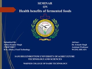 SEMINAR
ON
Health benefits of fermented foods
SAM HIGGINBOTTOM UNIVERSITY OFAGRICULTURE
TECHNOLOGYAND SCIENCES
WARNER COLLEGE OF DAIRYTECHNOLOGY
Advisor:
Dr. Avinash Singh
Assistant Professor
WCDT, SHUATS
Submitted By:
Aditya Kumar Singh
17BSFTH017
B.Sc. (Hons.) Food Technology
 