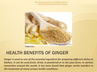 http://skinnbeautycare.com/Health/benefits-of-
fruits-and-herbs/health-benefits-of-ginger/
HEALTH BENEFITS OF GINGER
Ginger is used as one of the essential ingredient for preparing different dishes in
kitchen. It can be used fresh, dried, in powdered or in the juice form. In various
researches around the world, it has been found that ginger works wonders in
the treatment of many serious health conditions.
*Image via Bing
 
