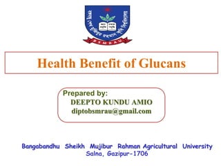 Health Benefit of Glucans
Bangabandhu Sheikh Mujibur Rahman Agricultural University
Salna, Gazipur-1706
Prepared by:
DEEPTO KUNDU AMIO
diptobsmrau@gmail.com
 