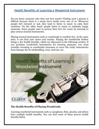 Health Benefits of Learning a Woodwind Instrument
Do you know someone who does not love music? Finding such a person is
difficult because there is a music lover inside every one of us. Whenever
people feel stressed or sad, they tend to listen to music to calm their
emotions. On the other hand, people listen to music to celebrate happy
moments. Some people want to pursue their love for music by learning to
play various musical instruments.
Playing musical instruments such as woodwinds is excellent fun. At the same
time, it can heal your stress and anxiety. Playing the woodwinds further
brings a few health benefits, which are discussed in the following section. If
you purchase woodwinds instruments for learning purposes, you must
consider investing in woodwinds insurance to cover the costly instruments
from damage due to mishandling, wear, and tear, etc.
The Health Benefits of Playing Woodwinds
Learning woodwind instruments such as saxophone, flute, piccolo, and others
have multiple health benefits. You can find some of those proven health
benefits below.
 