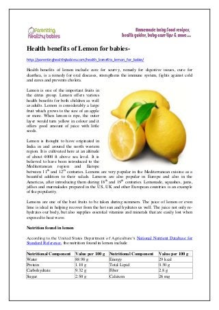 Health benefits of Lemon for babies-
http://parentinghealthybabies.com/health_benefits_lemon_for_babie/
Health benefits of lemon include cure for scurvy, remedy for digestive issues, cure for
diarrhea, is a remedy for oral diseases, strengthens the immune system, fights against cold
and cures and prevents cholera.
Lemon is one of the important fruits in
the citrus group. Lemon offers various
health benefits for both children as well
as adults. Lemon is considerably a large
fruit which grows to the size of an apple
or more. When lemon is ripe, the outer
layer would turn yellow in colour and it
offers good amount of juice with little
seeds.
Lemon is thought to have originated in
India in and around the north western
region. It is cultivated here at an altitude
of about 4000 ft above sea level. It is
believed to have been introduced to the
Mediterranean region and Europe
between 11th
and 12th
centuries. Lemons are very popular in the Mediterranean cuisine as a
beautiful addition to their salads. Lemons are also popular in Europe and also in the
Americas, after introducing them during 18th
and 19th
centuries. Lemonade, squashes, jams,
jellies and marmalades prepared in the US, UK and other European countries is an example
of the popularity.
Lemons are one of the best fruits to be taken during summers. The juice of lemon or even
lime is ideal in helping recover from the hot sun and hydrates us well. The juice not only re-
hydrates our body, but also supplies essential vitamins and minerals that are easily lost when
exposed to heat wave.
Nutrition found in lemon
According to the United States Department of Agriculture’s National Nutrient Database for
Standard Reference, the nutrition found in lemon include
Nutritional Component Value per 100 g Nutritional Component Value per 100 g
Water 88.98 g Energy 29 kcal
Protein 1.10 g Total Lipid 0.30 g
Carbohydrate 9.32 g Fiber 2.8 g
Sugar 2.50 g Calcium 26 mg
 
