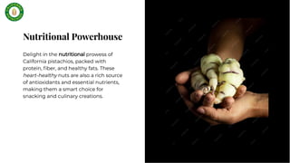 Nutritional Powerhouse
Nutritional Powerhouse
Delight in the nutritional prowess of
California pistachios, packed with
protein, ﬁber, and healthy fats. These
heart-healthy nuts are also a rich source
of antioxidants and essential nutrients,
making them a smart choice for
snacking and culinary creations.
Delight in the nutritional prowess of
California pistachios, packed with
protein, ﬁber, and healthy fats. These
heart-healthy nuts are also a rich source
of antioxidants and essential nutrients,
making them a smart choice for
snacking and culinary creations.
 