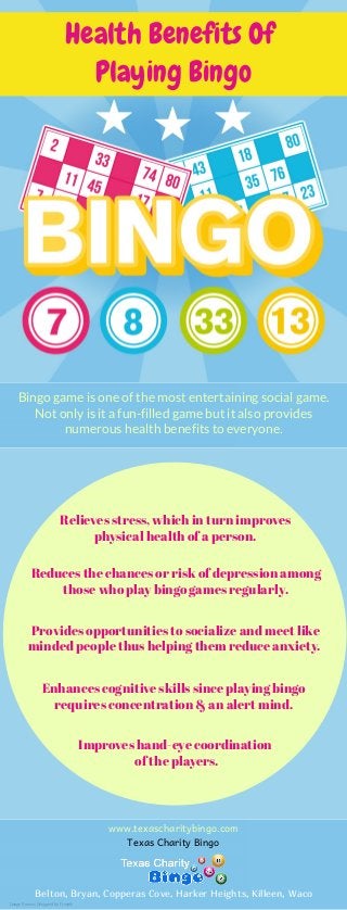 Health Benefits Of
Playing Bingo
Bingo game is one of the most entertaining social game.
Not only is it a fun-filled game but it also provides
numerous health benefits to everyone.
Provides opportunities to socialize and meet like
minded people thus helping them reduce anxiety. 
Relieves stress, which in turn improves
physical health of a person.
Reduces the chances or risk of depression among
those who play bingo games regularly.
Enhances cognitive skills since playing bingo
requires concentration & an alert mind.
Improves hand-eye coordination
of the players.
www.texascharitybingo.com
Belton, Bryan, Copperas Cove, Harker Heights, Killeen, Waco
Texas Charity Bingo
Image Source: Designed by Freepik
 