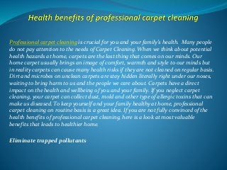 Professional carpet cleaning is crucial for you and your family’s health. Many people
do not pay attention to the needs of Carpet Cleaning. When we think about potential
health hazards at home, carpets are the last thing that comes on our minds. Our
home carpet usually brings an image of comfort, warmth and style to our minds but
in reality carpets can cause many health risks if they are not cleaned on regular basis.
Dirt and microbes on unclean carpets are stay hidden literally right under our noses,
waiting to bring harm to us and the people we care about. Carpets have a direct
impact on the health and wellbeing of you and your family. If you neglect carpet
cleaning, your carpet can collect dust, mold and other type of allergic toxins that can
make us diseased. To keep yourself and your family healthy at home, professional
carpet cleaning on routine basis is a great idea. If you are not fully convinced of the
health benefits of professional carpet cleaning, here is a look at most valuable
benefits that leads to healthier home.
Eliminate trapped pollutants
 