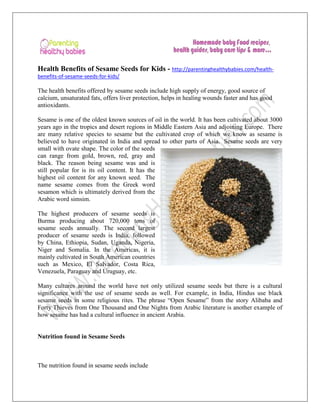 Health Benefits of Sesame Seeds for Kids - http://parentinghealthybabies.com/healthbenefits-of-sesame-seeds-for-kids/

The health benefits offered by sesame seeds include high supply of energy, good source of
calcium, unsaturated fats, offers liver protection, helps in healing wounds faster and has good
antioxidants.
Sesame is one of the oldest known sources of oil in the world. It has been cultivated about 3000
years ago in the tropics and desert regions in Middle Eastern Asia and adjoining Europe. There
are many relative species to sesame but the cultivated crop of which we know as sesame is
believed to have originated in India and spread to other parts of Asia. Sesame seeds are very
small with ovate shape. The color of the seeds
can range from gold, brown, red, gray and
black. The reason being sesame was and is
still popular for is its oil content. It has the
highest oil content for any known seed. The
name sesame comes from the Greek word
sesamon which is ultimately derived from the
Arabic word simsim.
The highest producers of sesame seeds is
Burma producing about 720,000 tons of
sesame seeds annually. The second largest
producer of sesame seeds is India, followed
by China, Ethiopia, Sudan, Uganda, Nigeria,
Niger and Somalia. In the Americas, it is
mainly cultivated in South American countries
such as Mexico, El Salvador, Costa Rica,
Venezuela, Paraguay and Uruguay, etc.
Many cultures around the world have not only utilized sesame seeds but there is a cultural
significance with the use of sesame seeds as well. For example, in India, Hindus use black
sesame seeds in some religious rites. The phrase “Open Sesame” from the story Alibaba and
Forty Thieves from One Thousand and One Nights from Arabic literature is another example of
how sesame has had a cultural influence in ancient Arabia.

Nutrition found in Sesame Seeds

The nutrition found in sesame seeds include

 