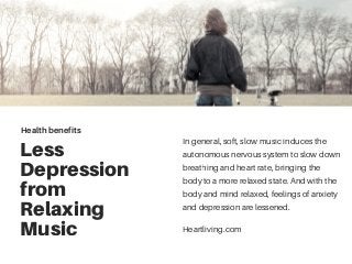 Less
Depression
from
Relaxing
Music
In general, soft, slow music induces the
autonomous nervous system to slow down
breathing and heart rate, bringing the
body to a more relaxed state. And with the
body and mind relaxed, feelings of anxiety
and depression are lessened.
Health benefits
Heartliving.com
 