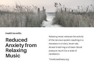 Reduced
Anxiety from
Relaxing
Music
Relaxing music reduces the activity
of the nervous system resulting in a
decrease in anxiety, heart rate,
slower breathing and lower blood
pressure much like a state of
meditation.
Health benefits
Timeforwellness.org
 