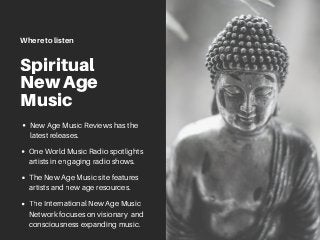 Spiritual
New Age
Music
The New Age Music site features
artists and new age resources.
Where to listen
New Age Music Reviews has the
latest releases.
One World Music Radio spotlights
artists in engaging radio shows.
The International New Age Music
Network focuses on visionary and
consciousness expanding music.
 