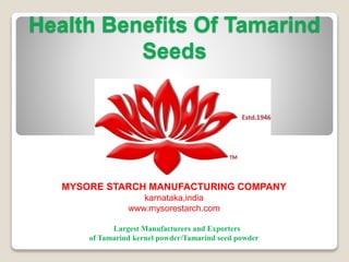 Health Benefits Of Tamarind
Seeds
MYSORE STARCH MANUFACTURING COMPANY
karnataka,india
www.mysorestarch.com
Largest Manufacturers and Exporters
of Tamarind kernel powder/Tamarind seed powder
 