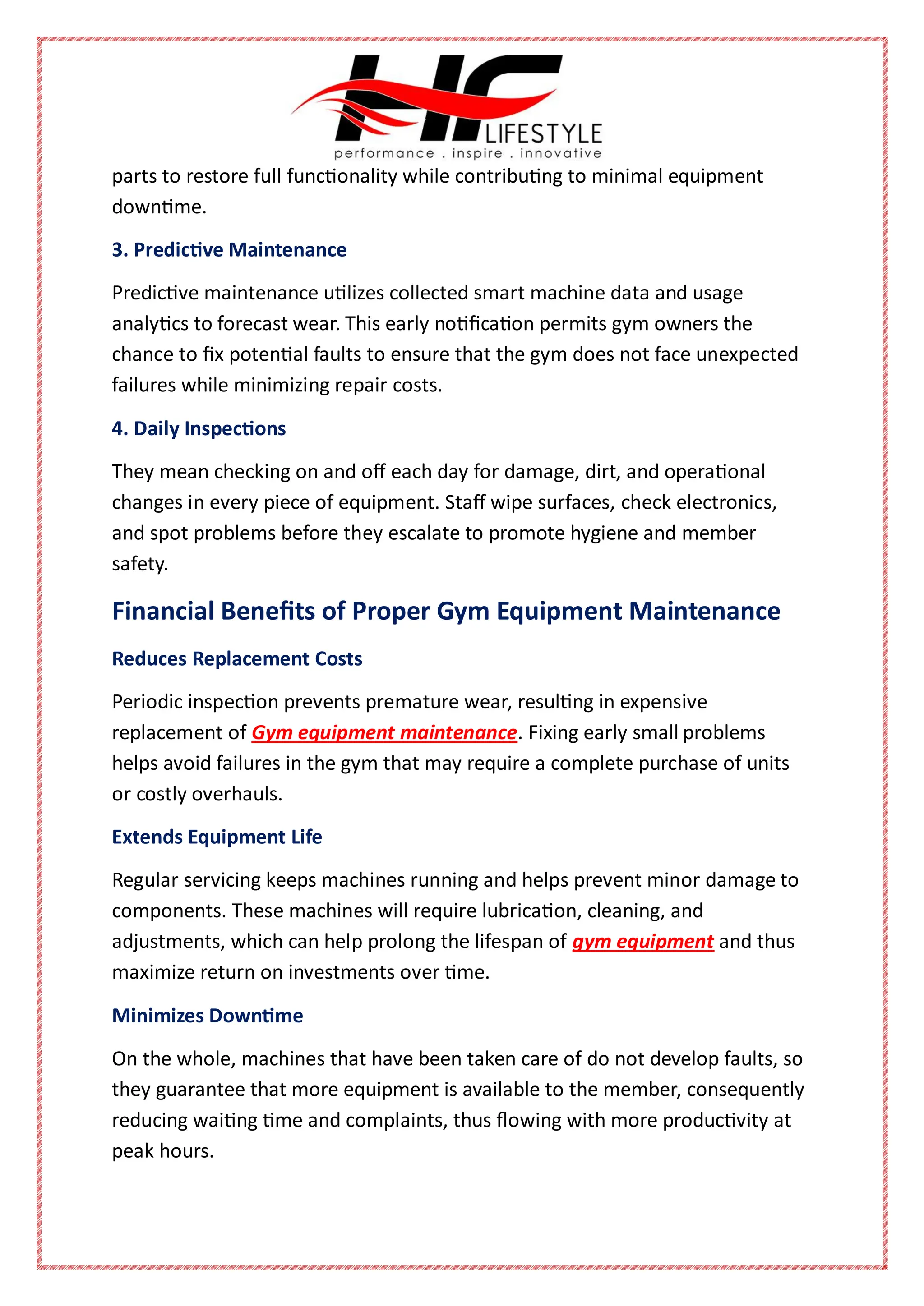 parts to restore full functionality while contributing to minimal equipment
downtime.
3. Predictive Maintenance
Predictive maintenance utilizes collected smart machine data and usage
analytics to forecast wear. This early notification permits gym owners the
chance to fix potential faults to ensure that the gym does not face unexpected
failures while minimizing repair costs.
4. Daily Inspections
They mean checking on and off each day for damage, dirt, and operational
changes in every piece of equipment. Staff wipe surfaces, check electronics,
and spot problems before they escalate to promote hygiene and member
safety.
Financial Benefits of Proper Gym Equipment Maintenance
Reduces Replacement Costs
Periodic inspection prevents premature wear, resulting in expensive
replacement of Gym equipment maintenance. Fixing early small problems
helps avoid failures in the gym that may require a complete purchase of units
or costly overhauls.
Extends Equipment Life
Regular servicing keeps machines running and helps prevent minor damage to
components. These machines will require lubrication, cleaning, and
adjustments, which can help prolong the lifespan of gym equipment and thus
maximize return on investments over time.
Minimizes Downtime
On the whole, machines that have been taken care of do not develop faults, so
they guarantee that more equipment is available to the member, consequently
reducing waiting time and complaints, thus flowing with more productivity at
peak hours.
 