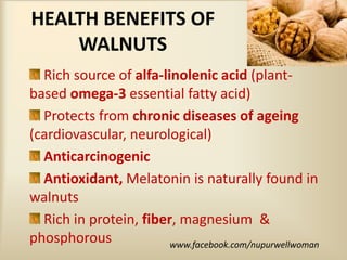HEALTH BENEFITS OF
WALNUTS
Rich source of alfa-linolenic acid (plant-
based omega-3 essential fatty acid)
Protects from chronic diseases of ageing
(cardiovascular, neurological)
Anticarcinogenic
Antioxidant, Melatonin is naturally found in
walnuts
Rich in protein, fiber, magnesium &
phosphorous www.facebook.com/nupurwellwoman
 