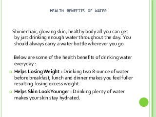 HEALTH

BENEFITS OF WATER

Shinier hair, glowing skin, healthy body all you can get
by just drinking enough water throughout the day. You
should always carry a water bottle wherever you go.
Below are some of the health benefits of drinking water
everyday :
 Helps Losing Weight : Drinking two 8-ounce of water
before breakfast, lunch and dinner makes you feel fuller
resulting losing excess weight.
 Helps Skin Look Younger : Drinking plenty of water
makes your skin stay hydrated.

 