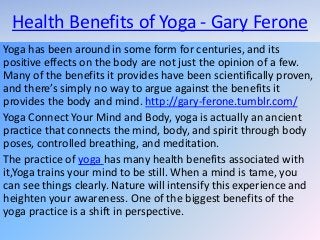 Health Benefits of Yoga - Gary Ferone
Yoga has been around in some form for centuries, and its
positive effects on the body are not just the opinion of a few.
Many of the benefits it provides have been scientifically proven,
and there’s simply no way to argue against the benefits it
provides the body and mind. http://gary-ferone.tumblr.com/
Yoga Connect Your Mind and Body, yoga is actually an ancient
practice that connects the mind, body, and spirit through body
poses, controlled breathing, and meditation.
The practice of yoga has many health benefits associated with
it,Yoga trains your mind to be still. When a mind is tame, you
can see things clearly. Nature will intensify this experience and
heighten your awareness. One of the biggest benefits of the
yoga practice is a shift in perspective.
 