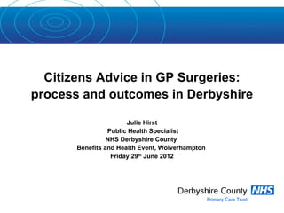 Citizens Advice in GP Surgeries:
process and outcomes in Derbyshire

                       Julie Hirst
                 Public Health Specialist
                 NHS Derbyshire County
       Benefits and Health Event, Wolverhampton
                  Friday 29th June 2012
 