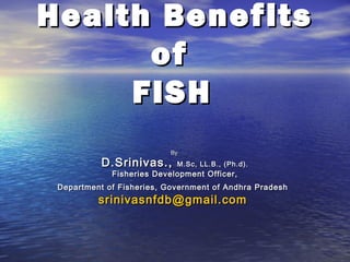 Health Benefits
of
FISH
By

D.Srinivas.,

M.Sc, LL.B., (Ph.d).

Fisheries Development Officer,

Department of Fisheries, Government of Andhra Pradesh

srinivasnfdb@gmail.com

 
