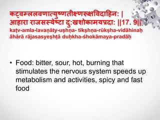 कट्िम्ललिणात्ययष्णतीक्ष्णरूक्षषिदाहिन: |
आिारा राजसस्येष्टा दय:खशोकामयिदा: ||17. 9||
kaṭv-amla-lavaṇāty-uṣhṇa- tīkṣhṇa-rūkṣha-vidāhinaḥ
āhārā rājasasyeṣhṭā duḥkha-śhokāmaya-pradāḥ
• Food: bitter, sour, hot, burning that
stimulates the nervous system speeds up
metabolism and activities, spicy and fast
food
 
