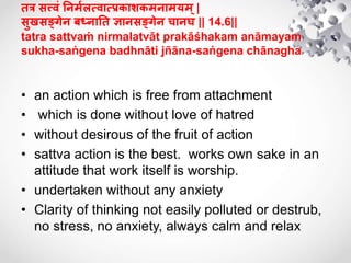 तत्र सत्त्िं तनमुलत्िात्िकाशकमनामयम्|
सयखसङ्गेन बध्नातत ज्ञानसङ्गेन चानघ || 14.6||
tatra sattvaṁ nirmalatvāt prakāśhakam anāmayam
sukha-saṅgena badhnāti jñāna-saṅgena chānagha
• an action which is free from attachment
• which is done without love of hatred
• without desirous of the fruit of action
• sattva action is the best. works own sake in an
attitude that work itself is worship.
• undertaken without any anxiety
• Clarity of thinking not easily polluted or destrub,
no stress, no anxiety, always calm and relax
 