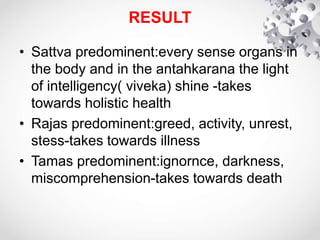 RESULT
• Sattva predominent:every sense organs in
the body and in the antahkarana the light
of intelligency( viveka) shine -takes
towards holistic health
• Rajas predominent:greed, activity, unrest,
stess-takes towards illness
• Tamas predominent:ignornce, darkness,
miscomprehension-takes towards death
 