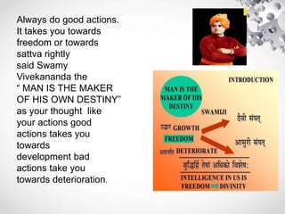 Always do good actions.
It takes you towards
freedom or towards
sattva rightly
said Swamy
Vivekananda the
“ MAN IS THE MAKER
OF HIS OWN DESTINY”
as your thought like
your actions good
actions takes you
towards
development bad
actions take you
towards deterioration.
 