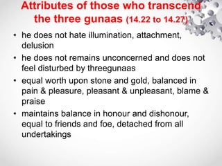 Attributes of those who transcend
the three gunaas (14.22 to 14.27)
• he does not hate illumination, attachment,
delusion
• he does not remains unconcerned and does not
feel disturbed by threegunaas
• equal worth upon stone and gold, balanced in
pain & pleasure, pleasant & unpleasant, blame &
praise
• maintains balance in honour and dishonour,
equal to friends and foe, detached from all
undertakings
 