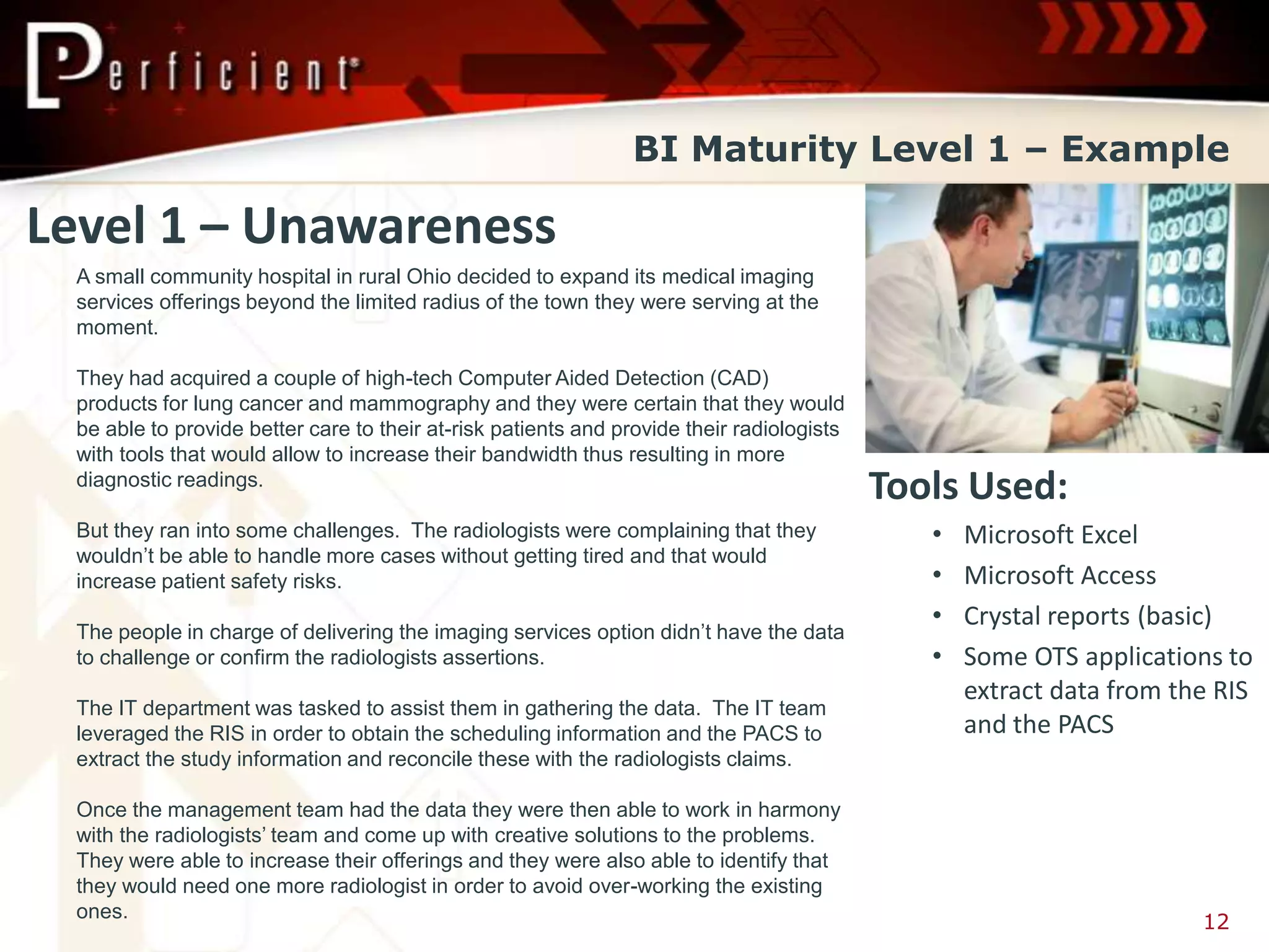 BI Maturity Level 1 – Example

Level 1 – Unawareness
 A small community hospital in rural Ohio decided to expand its medical imaging
 services offerings beyond the limited radius of the town they were serving at the
 moment.

 They had acquired a couple of high-tech Computer Aided Detection (CAD)
 products for lung cancer and mammography and they were certain that they would
 be able to provide better care to their at-risk patients and provide their radiologists
 with tools that would allow to increase their bandwidth thus resulting in more
 diagnostic readings.
                                                                                           Tools Used:
 But they ran into some challenges. The radiologists were complaining that they               •   Microsoft Excel
 wouldn’t be able to handle more cases without getting tired and that would
 increase patient safety risks.                                                               •   Microsoft Access
                                                                                              •   Crystal reports (basic)
 The people in charge of delivering the imaging services option didn’t have the data
 to challenge or confirm the radiologists assertions.                                         •   Some OTS applications to
                                                                                                  extract data from the RIS
 The IT department was tasked to assist them in gathering the data. The IT team
 leveraged the RIS in order to obtain the scheduling information and the PACS to                  and the PACS
 extract the study information and reconcile these with the radiologists claims.

 Once the management team had the data they were then able to work in harmony
 with the radiologists’ team and come up with creative solutions to the problems.
 They were able to increase their offerings and they were also able to identify that
 they would need one more radiologist in order to avoid over-working the existing
 ones.
                                                                                                                      12
 