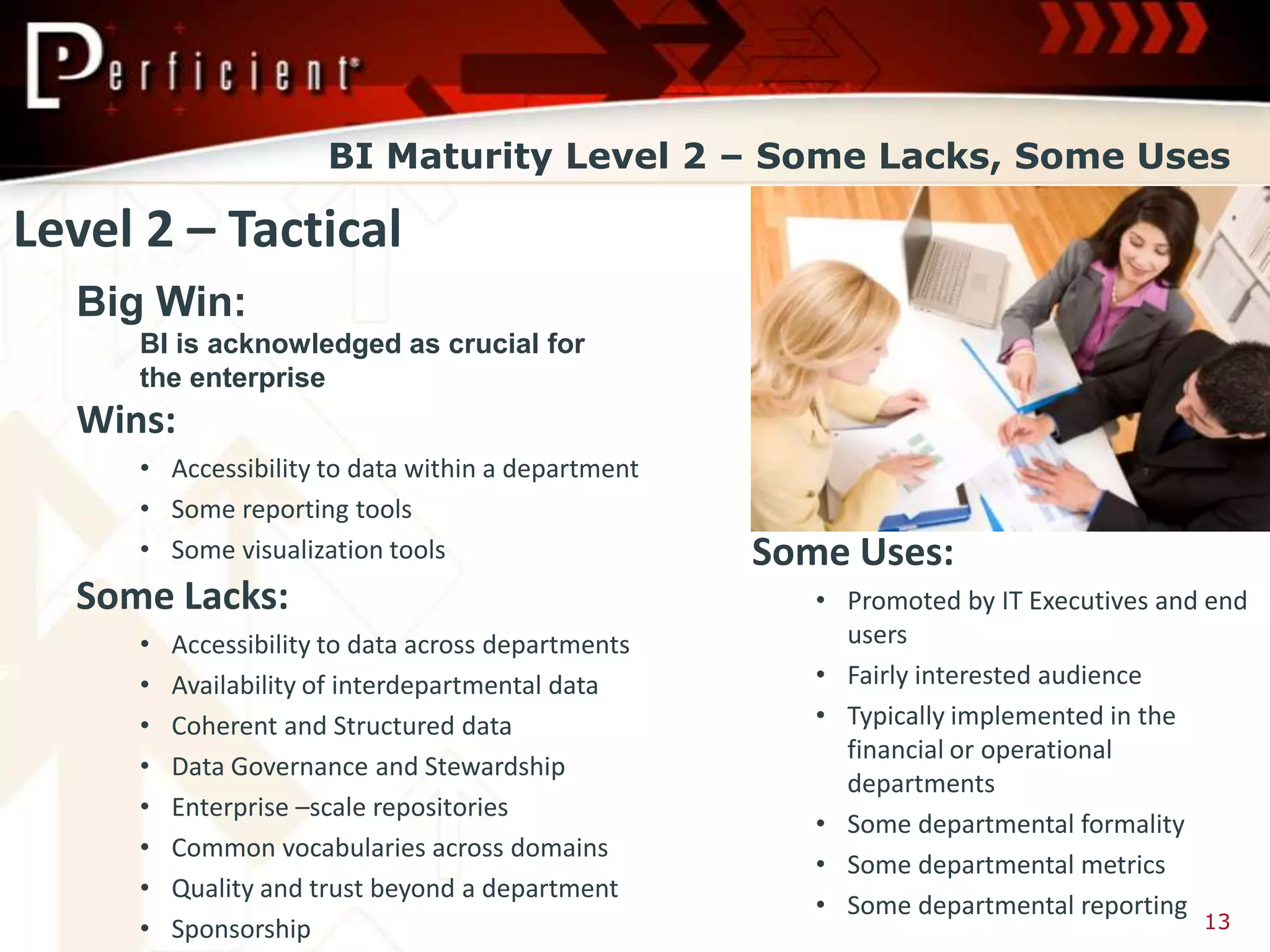 BI Maturity Level 2 – Some Lacks, Some Uses

Level 2 – Tactical
  Big Win:
     BI is acknowledged as crucial for
     the enterprise
  Wins:
     • Accessibility to data within a department
     • Some reporting tools
     • Some visualization tools                     Some Uses:
  Some Lacks:                                          • Promoted by IT Executives and end
     •   Accessibility to data across departments        users
     •   Availability of interdepartmental data        • Fairly interested audience
     •   Coherent and Structured data                  • Typically implemented in the
                                                         financial or operational
     •   Data Governance and Stewardship
                                                         departments
     •   Enterprise –scale repositories
                                                       • Some departmental formality
     •   Common vocabularies across domains
                                                       • Some departmental metrics
     •   Quality and trust beyond a department
                                                       • Some departmental reporting
     •   Sponsorship                                                                  13
 