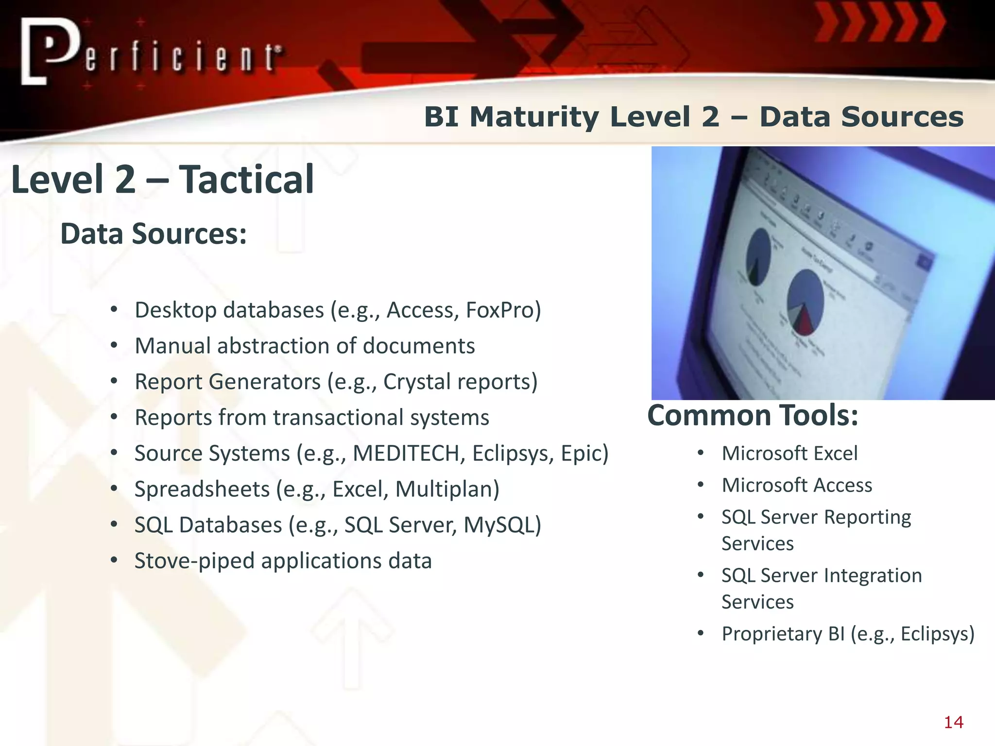 BI Maturity Level 2 – Data Sources

Level 2 – Tactical
  Data Sources:

     •   Desktop databases (e.g., Access, FoxPro)
     •   Manual abstraction of documents
     •   Report Generators (e.g., Crystal reports)
     •   Reports from transactional systems                Common Tools:
     •   Source Systems (e.g., MEDITECH, Eclipsys, Epic)      • Microsoft Excel
     •   Spreadsheets (e.g., Excel, Multiplan)                • Microsoft Access
     •   SQL Databases (e.g., SQL Server, MySQL)              • SQL Server Reporting
                                                                Services
     •   Stove-piped applications data
                                                              • SQL Server Integration
                                                                Services
                                                              • Proprietary BI (e.g., Eclipsys)


                                                                                           14
 