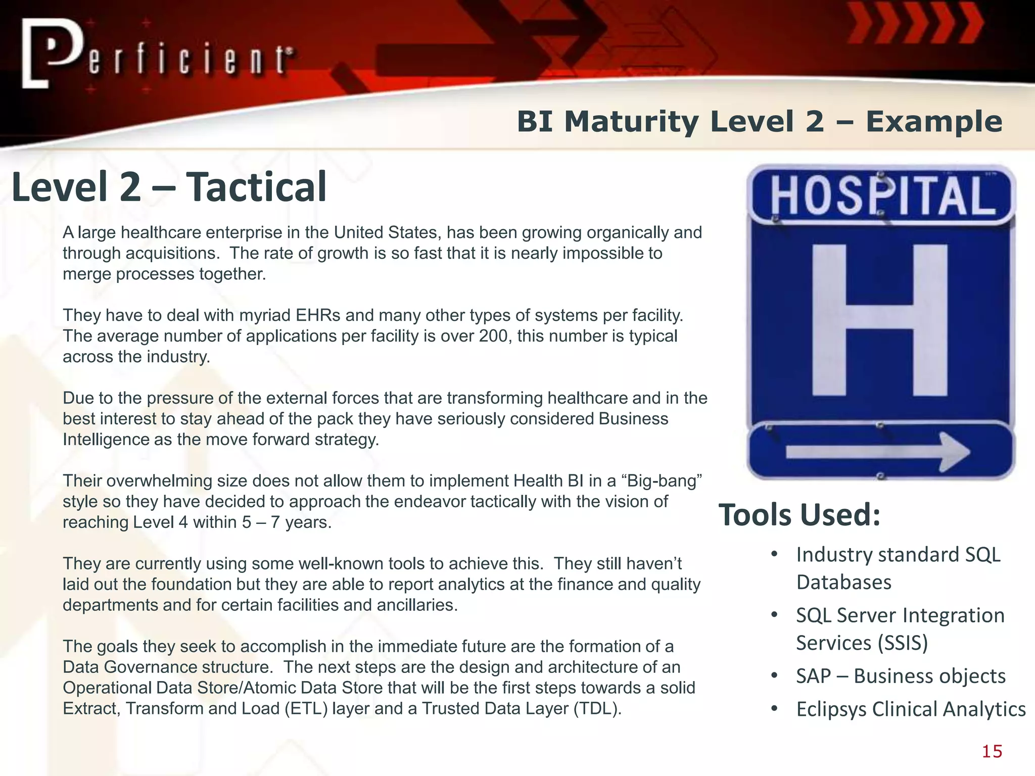 BI Maturity Level 2 – Example

Level 2 – Tactical
  A large healthcare enterprise in the United States, has been growing organically and
  through acquisitions. The rate of growth is so fast that it is nearly impossible to
  merge processes together.

  They have to deal with myriad EHRs and many other types of systems per facility.
  The average number of applications per facility is over 200, this number is typical
  across the industry.

  Due to the pressure of the external forces that are transforming healthcare and in the
  best interest to stay ahead of the pack they have seriously considered Business
  Intelligence as the move forward strategy.

  Their overwhelming size does not allow them to implement Health BI in a “Big-bang”
  style so they have decided to approach the endeavor tactically with the vision of
  reaching Level 4 within 5 – 7 years.                                                       Tools Used:
  They are currently using some well-known tools to achieve this. They still haven’t            • Industry standard SQL
  laid out the foundation but they are able to report analytics at the finance and quality        Databases
  departments and for certain facilities and ancillaries.
                                                                                                • SQL Server Integration
  The goals they seek to accomplish in the immediate future are the formation of a                Services (SSIS)
  Data Governance structure. The next steps are the design and architecture of an
  Operational Data Store/Atomic Data Store that will be the first steps towards a solid
                                                                                                • SAP – Business objects
  Extract, Transform and Load (ETL) layer and a Trusted Data Layer (TDL).                       • Eclipsys Clinical Analytics
                                                                                                                       15
 