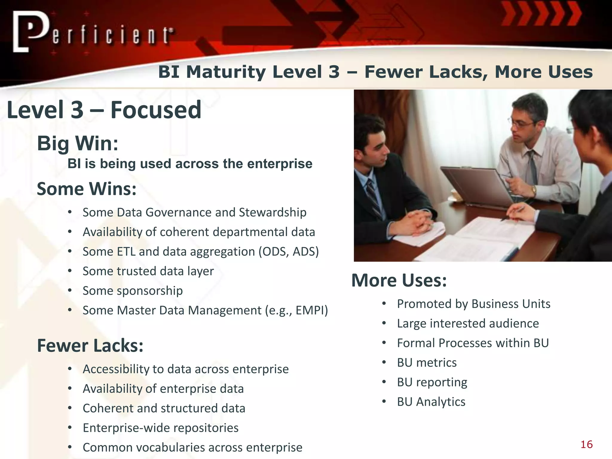 BI Maturity Level 3 – Fewer Lacks, More Uses

Level 3 – Focused
  Big Win:
     BI is being used across the enterprise
  Some Wins:
     •   Some Data Governance and Stewardship
     •   Availability of coherent departmental data
     •   Some ETL and data aggregation (ODS, ADS)
     •   Some trusted data layer
     •   Some sponsorship
                                                      More Uses:
     •   Some Master Data Management (e.g., EMPI)        •   Promoted by Business Units
                                                         •   Large interested audience
  Fewer Lacks:                                           •   Formal Processes within BU
     •   Accessibility to data across enterprise         •   BU metrics
     •   Availability of enterprise data                 •   BU reporting
     •   Coherent and structured data                    •   BU Analytics
     •   Enterprise-wide repositories
     •   Common vocabularies across enterprise                                            16
 