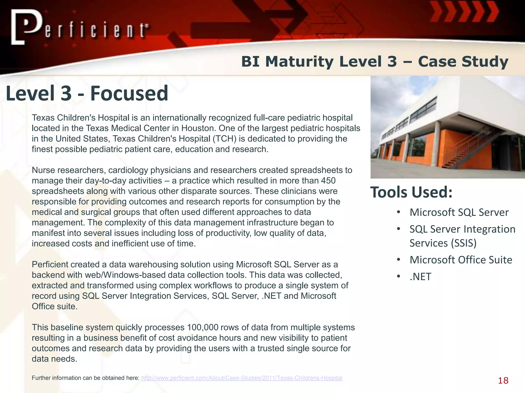 BI Maturity Level 3 – Case Study

Level 3 - Focused
  Texas Children's Hospital is an internationally recognized full-care pediatric hospital
  located in the Texas Medical Center in Houston. One of the largest pediatric hospitals
  in the United States, Texas Children's Hospital (TCH) is dedicated to providing the
  finest possible pediatric patient care, education and research.

  Nurse researchers, cardiology physicians and researchers created spreadsheets to
  manage their day-to-day activities – a practice which resulted in more than 450
  spreadsheets along with various other disparate sources. These clinicians were
  responsible for providing outcomes and research reports for consumption by the
                                                                                                                         Tools Used:
  medical and surgical groups that often used different approaches to data                                                  • Microsoft SQL Server
  management. The complexity of this data management infrastructure began to
  manifest into several issues including loss of productivity, low quality of data,                                         • SQL Server Integration
  increased costs and inefficient use of time.                                                                                Services (SSIS)
  Perficient created a data warehousing solution using Microsoft SQL Server as a                                            • Microsoft Office Suite
  backend with web/Windows-based data collection tools. This data was collected,                                            • .NET
  extracted and transformed using complex workflows to produce a single system of
  record using SQL Server Integration Services, SQL Server, .NET and Microsoft
  Office suite.

  This baseline system quickly processes 100,000 rows of data from multiple systems
  resulting in a business benefit of cost avoidance hours and new visibility to patient
  outcomes and research data by providing the users with a trusted single source for
  data needs.

  Further information can be obtained here: http://www.perficient.com/About/Case-Studies/2011/Texas-Childrens-Hospital
                                                                                                                                                18
 
