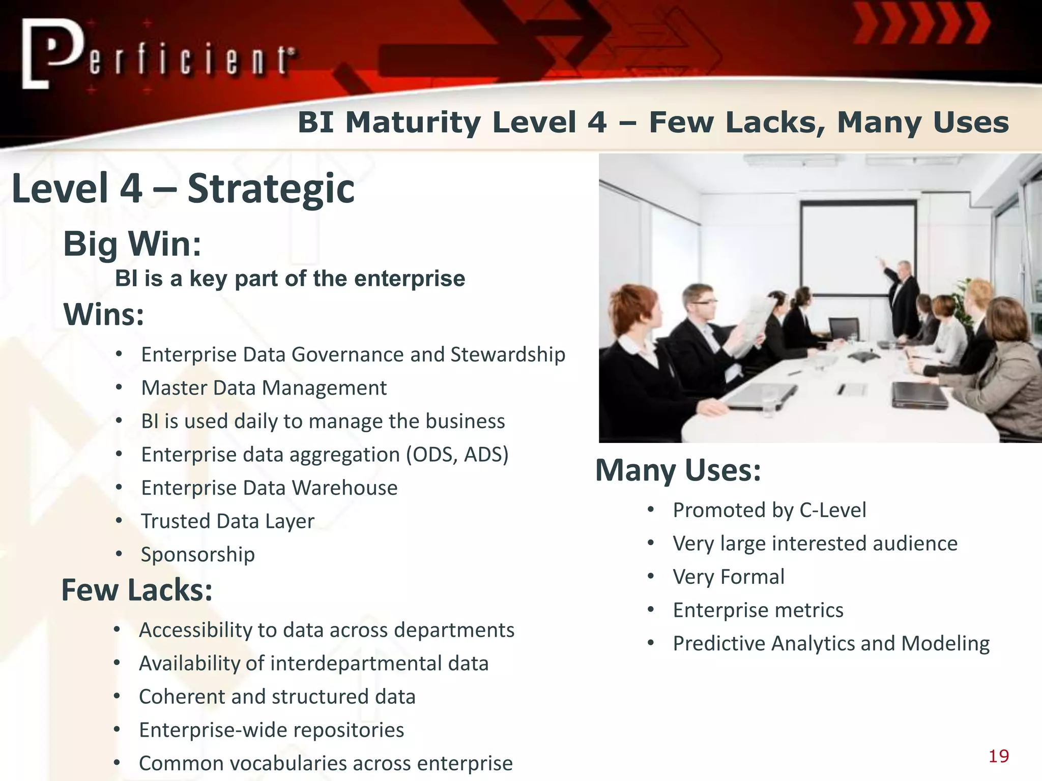 BI Maturity Level 4 – Few Lacks, Many Uses

Level 4 – Strategic
  Big Win:
     BI is a key part of the enterprise
  Wins:
     •   Enterprise Data Governance and Stewardship
     •   Master Data Management
     •   BI is used daily to manage the business
     •   Enterprise data aggregation (ODS, ADS)
     •   Enterprise Data Warehouse
                                                      Many Uses:
     •   Trusted Data Layer                              •   Promoted by C-Level
     •   Sponsorship                                     •   Very large interested audience
                                                         •   Very Formal
  Few Lacks:                                             •   Enterprise metrics
     •   Accessibility to data across departments
                                                         •   Predictive Analytics and Modeling
     •   Availability of interdepartmental data
     •   Coherent and structured data
     •   Enterprise-wide repositories
     •   Common vocabularies across enterprise                                               19
 