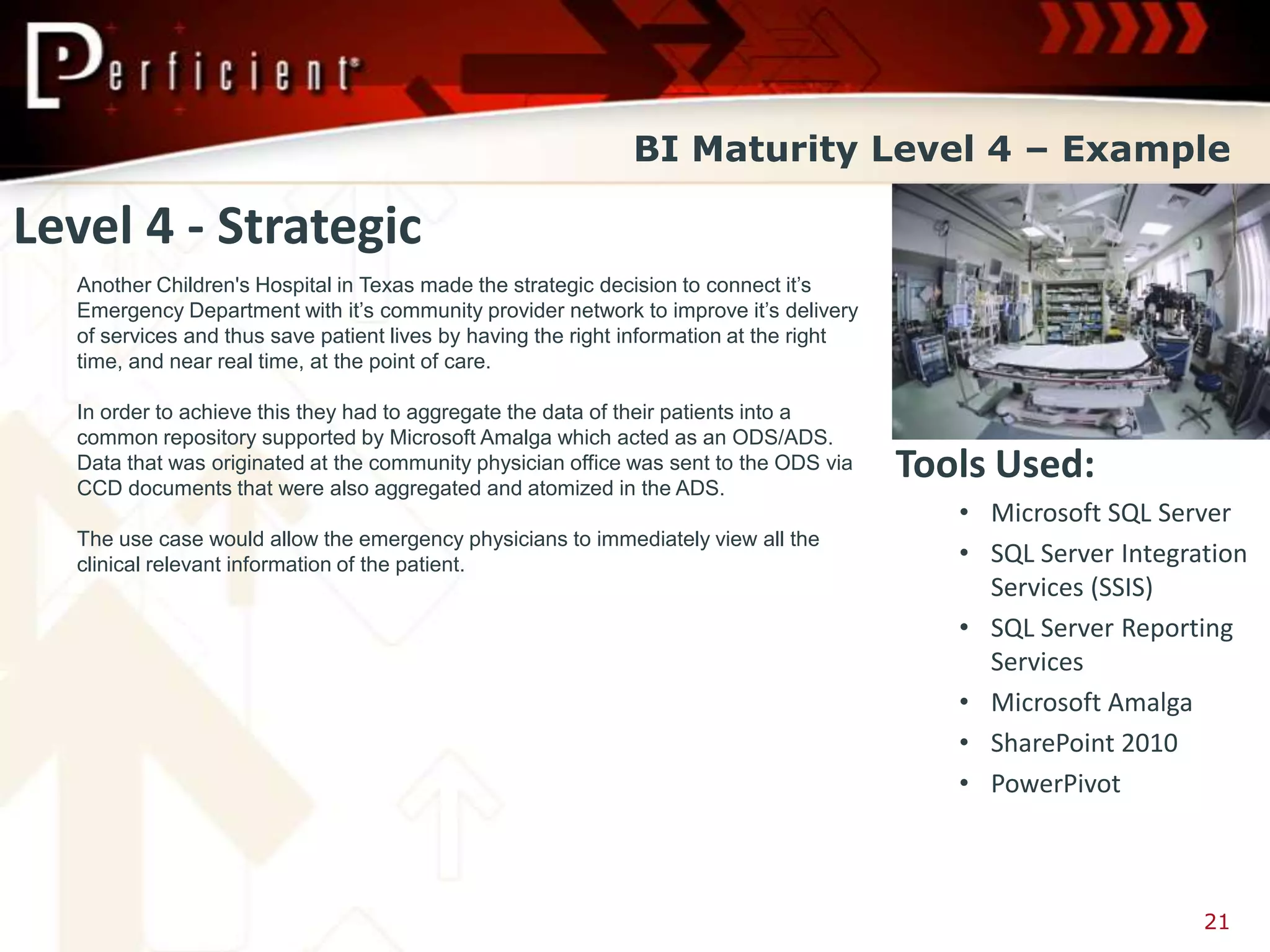 BI Maturity Level 4 – Example

Level 4 - Strategic
  Another Children's Hospital in Texas made the strategic decision to connect it’s
  Emergency Department with it’s community provider network to improve it’s delivery
  of services and thus save patient lives by having the right information at the right
  time, and near real time, at the point of care.

  In order to achieve this they had to aggregate the data of their patients into a
  common repository supported by Microsoft Amalga which acted as an ODS/ADS.
  Data that was originated at the community physician office was sent to the ODS via
  CCD documents that were also aggregated and atomized in the ADS.
                                                                                         Tools Used:
                                                                                            • Microsoft SQL Server
  The use case would allow the emergency physicians to immediately view all the
  clinical relevant information of the patient.                                             • SQL Server Integration
                                                                                              Services (SSIS)
                                                                                            • SQL Server Reporting
                                                                                              Services
                                                                                            • Microsoft Amalga
                                                                                            • SharePoint 2010
                                                                                            • PowerPivot



                                                                                                                21
 