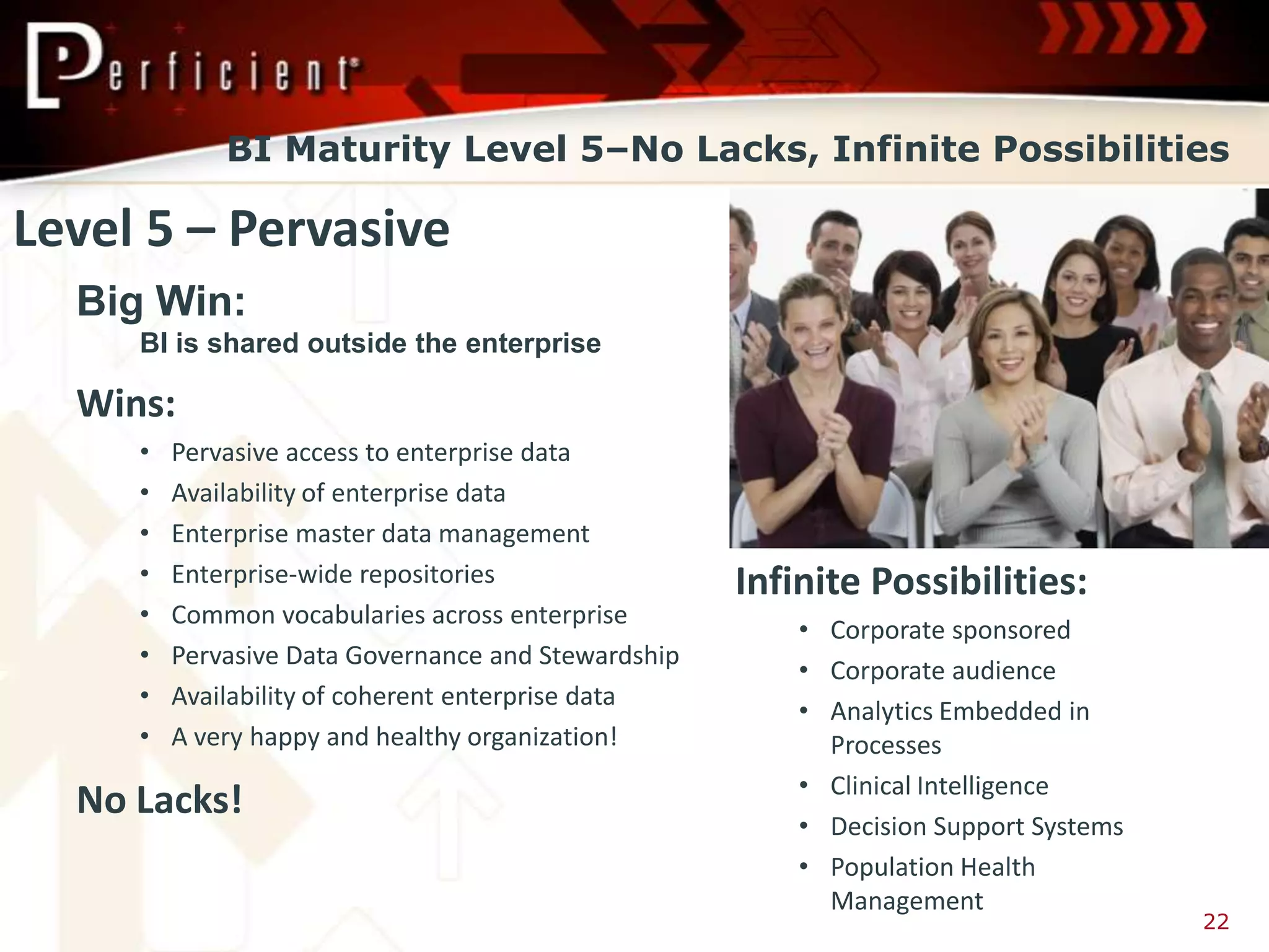 BI Maturity Level 5–No Lacks, Infinite Possibilities

Level 5 – Pervasive
  Big Win:
     BI is shared outside the enterprise

  Wins:
     •   Pervasive access to enterprise data
     •   Availability of enterprise data
     •   Enterprise master data management
     •   Enterprise-wide repositories                Infinite Possibilities:
     •   Common vocabularies across enterprise
                                                         • Corporate sponsored
     •   Pervasive Data Governance and Stewardship
                                                         • Corporate audience
     •   Availability of coherent enterprise data
                                                         • Analytics Embedded in
     •   A very happy and healthy organization!            Processes
                                                         • Clinical Intelligence
  No Lacks!
                                                         • Decision Support Systems
                                                         • Population Health
                                                           Management
                                                                                      22
 
