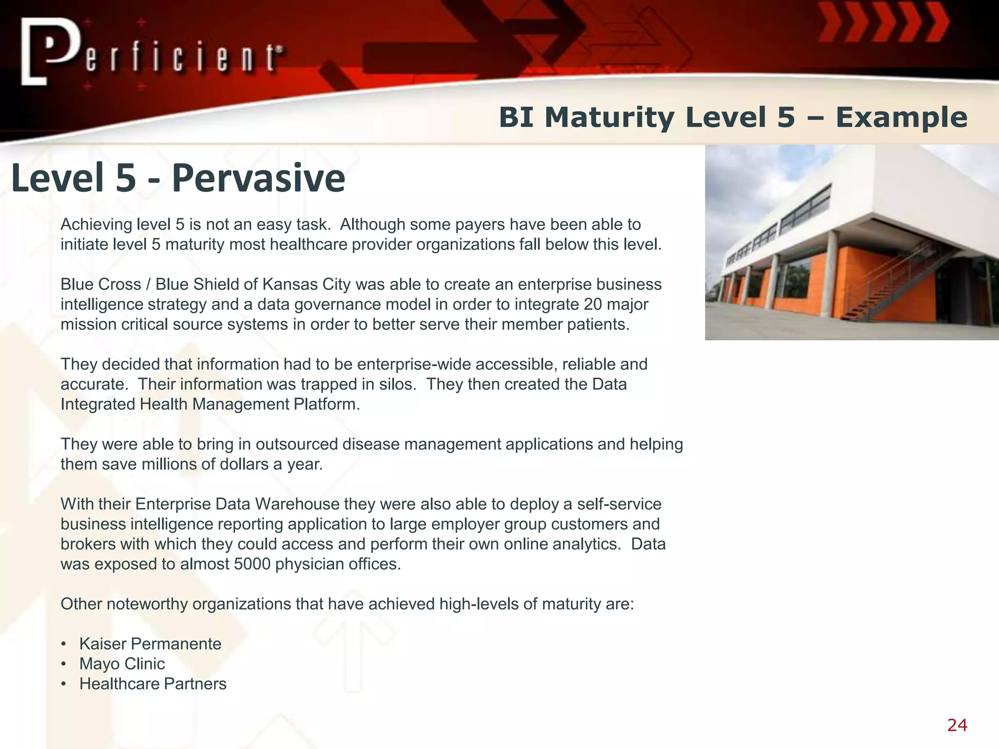 BI Maturity Level 5 – Example

Level 5 - Pervasive
  Achieving level 5 is not an easy task. Although some payers have been able to
  initiate level 5 maturity most healthcare provider organizations fall below this level.

  Blue Cross / Blue Shield of Kansas City was able to create an enterprise business
  intelligence strategy and a data governance model in order to integrate 20 major
  mission critical source systems in order to better serve their member patients.

  They decided that information had to be enterprise-wide accessible, reliable and
  accurate. Their information was trapped in silos. They then created the Data
  Integrated Health Management Platform.

  They were able to bring in outsourced disease management applications and helping
  them save millions of dollars a year.

  With their Enterprise Data Warehouse they were also able to deploy a self-service
  business intelligence reporting application to large employer group customers and
  brokers with which they could access and perform their own online analytics. Data
  was exposed to almost 5000 physician offices.

  Other noteworthy organizations that have achieved high-levels of maturity are:

  • Kaiser Permanente
  • Mayo Clinic
  • Healthcare Partners

                                                                                            24
 