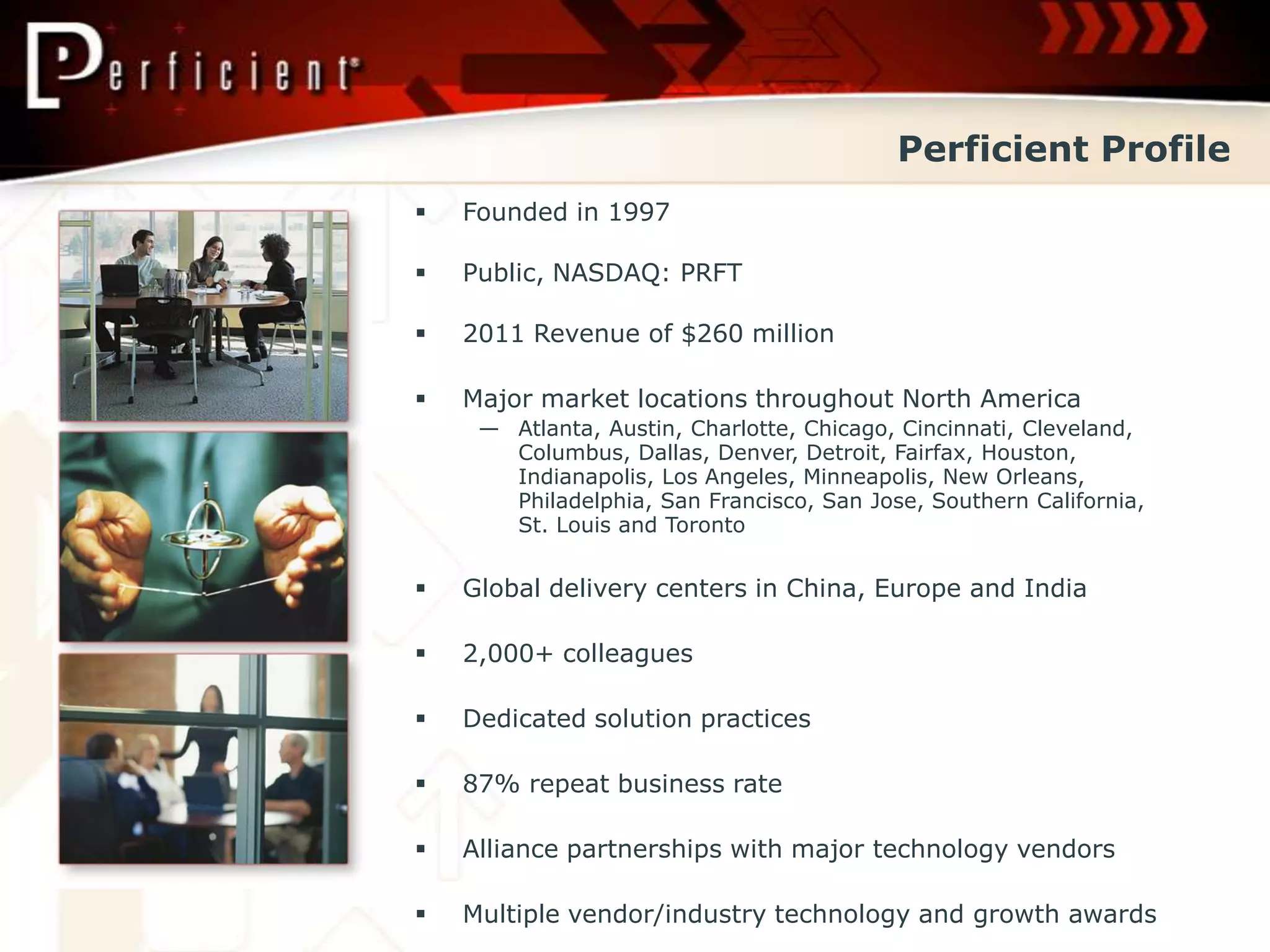 Perficient Profile
   Founded in 1997

   Public, NASDAQ: PRFT

   2011 Revenue of $260 million

   Major market locations throughout North America
     — Atlanta, Austin, Charlotte, Chicago, Cincinnati, Cleveland,
       Columbus, Dallas, Denver, Detroit, Fairfax, Houston,
       Indianapolis, Los Angeles, Minneapolis, New Orleans,
       Philadelphia, San Francisco, San Jose, Southern California,
       St. Louis and Toronto


   Global delivery centers in China, Europe and India

   2,000+ colleagues

   Dedicated solution practices

   87% repeat business rate

   Alliance partnerships with major technology vendors

   Multiple vendor/industry technology and growth awards
 