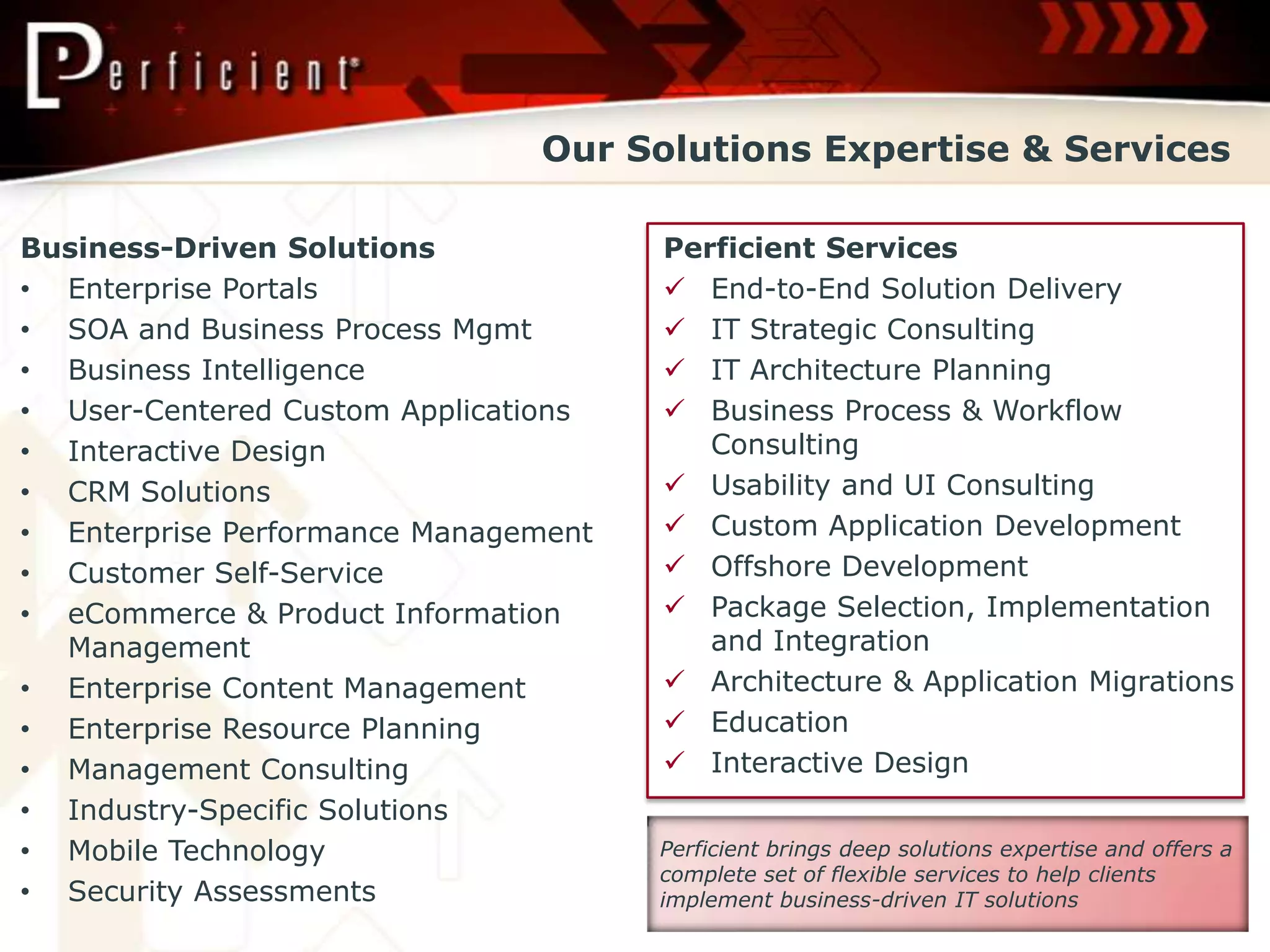 Our Solutions Expertise & Services

Business-Driven Solutions             Perficient Services
• Enterprise Portals                   End-to-End Solution Delivery
• SOA and Business Process Mgmt        IT Strategic Consulting
• Business Intelligence                IT Architecture Planning
• User-Centered Custom Applications    Business Process & Workflow
• Interactive Design                     Consulting
• CRM Solutions                        Usability and UI Consulting
• Enterprise Performance Management    Custom Application Development
• Customer Self-Service                Offshore Development
• eCommerce & Product Information      Package Selection, Implementation
  Management                             and Integration
• Enterprise Content Management        Architecture & Application Migrations
• Enterprise Resource Planning         Education
• Management Consulting                Interactive Design
• Industry-Specific Solutions
• Mobile Technology                   Perficient brings deep solutions expertise and offers a
                                      complete set of flexible services to help clients
• Security Assessments                implement business-driven IT solutions
 