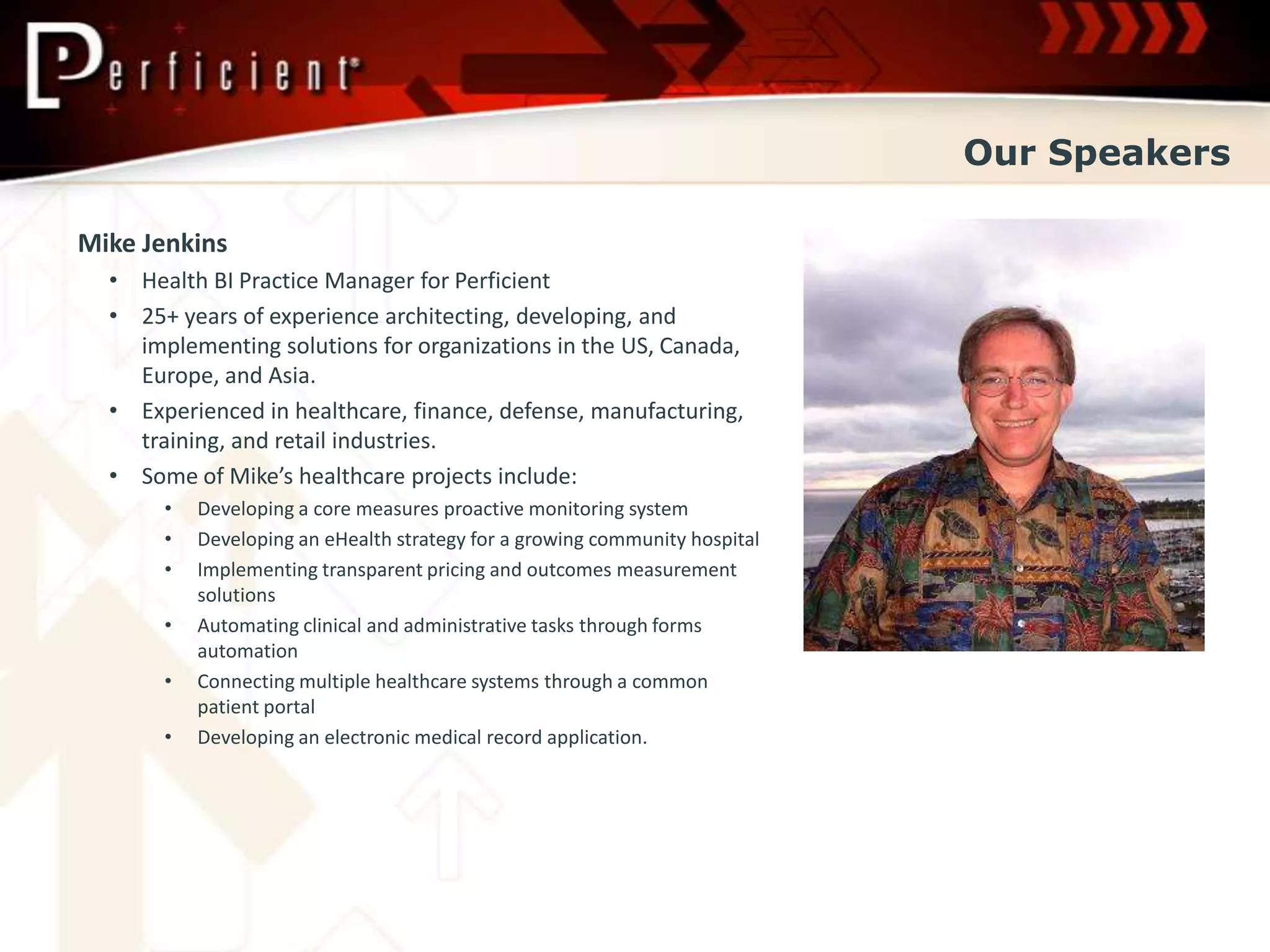 Our Speakers

Mike Jenkins
  • Health BI Practice Manager for Perficient
  • 25+ years of experience architecting, developing, and
    implementing solutions for organizations in the US, Canada,
    Europe, and Asia.
  • Experienced in healthcare, finance, defense, manufacturing,
    training, and retail industries.
  • Some of Mike’s healthcare projects include:
       •   Developing a core measures proactive monitoring system
       •   Developing an eHealth strategy for a growing community hospital
       •   Implementing transparent pricing and outcomes measurement
           solutions
       •   Automating clinical and administrative tasks through forms
           automation
       •   Connecting multiple healthcare systems through a common
           patient portal
       •   Developing an electronic medical record application.
 