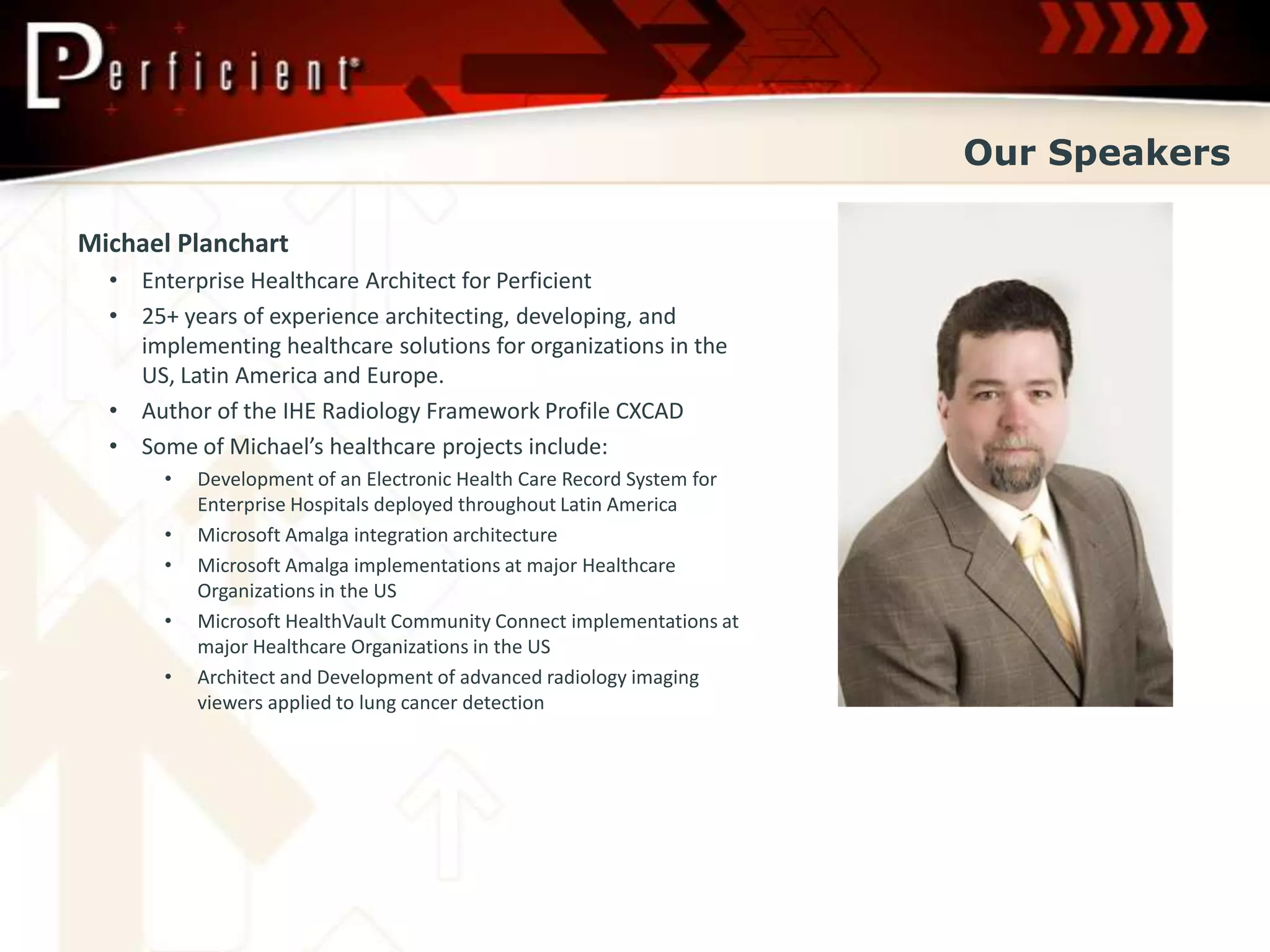 Our Speakers

Michael Planchart
  • Enterprise Healthcare Architect for Perficient
  • 25+ years of experience architecting, developing, and
    implementing healthcare solutions for organizations in the
    US, Latin America and Europe.
  • Author of the IHE Radiology Framework Profile CXCAD
  • Some of Michael’s healthcare projects include:
       •   Development of an Electronic Health Care Record System for
           Enterprise Hospitals deployed throughout Latin America
       •   Microsoft Amalga integration architecture
       •   Microsoft Amalga implementations at major Healthcare
           Organizations in the US
       •   Microsoft HealthVault Community Connect implementations at
           major Healthcare Organizations in the US
       •   Architect and Development of advanced radiology imaging
           viewers applied to lung cancer detection
 