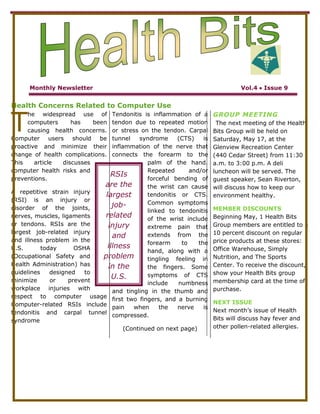 5816600825500<br />Monthly NewsletterVol.4  Issue 9 <br />Health Concerns Related to Computer Use<br />T<br />RSIs are the largest job-related injury and illness problem in the U.S. todayhe widespread use of computers has been causing health concerns. Computer users should be proactive and minimize their change of health complications. This article discusses computer health risks and preventions.<br />A repetitive strain injury (RSI) is an injury or disorder of the joints, nerves, muscles, ligaments or tendons. RSIs are the largest job-related injury and illness problem in the U.S. today OSHA (Occupational Safety and Health Administration) has guidelines designed to minimize or prevent workplace injuries with respect to computer usage Computer-related RSIs include tendonitis and carpal tunnel syndrome<br />Tendonitis is inflammation of a tendon due to repeated motion or stress on the tendon. Carpal tunnel syndrome (CTS) is inflammation of the nerve that connects the forearm to the palm of the hand. Repeated and/or forceful bending of the wrist can cause tendonitis or CTS. Common symptoms linked to tendonitis of the wrist include extreme pain that extends from the forearm to the hand, along with a tingling feeling in the fingers. Some symptoms of CTS include numbness and tingling in the thumb and first two fingers, and a burning pain when the nerve is compressed.<br />(Continued on next page)<br />GROUP MEETING<br /> The next meeting of the Health Bits Group will be held on Saturday, May 17, at the Glenview Recreation Center (440 Cedar Street) from 11:30 a.m. to 3:00 p.m. A deli luncheon will be served. The guest speaker, Sean Riverton, will discuss how to keep our environment healthy.<br />MEMBER DISCOUNTS<br />Beginning May, 1 Health Bits Group members are entitled to a 10 percent discount on regular price products at these stores: Office Warehouse, Simply Nutrition, and The Sports Center. To receive the discount, show your Health Bits group membership card at the time of purchase.<br />NEXT ISSUE<br />Next month’s issue of Health Bits will discuss hay fever and other pollen-related allergies.<br />Health Bits<br />Monthly NewsletterVol.4  Issue 9 <br />Health Concerns Related to Computer Use<br />(Continued from first page)<br />Long-term computer work can lead to tendonitis or CTS. If untreated, these disorders can lead to permanent damage to your body. You can take many precautions to prevent these types of injuries. Take frequent breaks to exercise your hands. To prevent, injury due to typing, place wrist rest between the keyboard and the edge of your desk. To prevent injury while using a mouse, place the mouse at least six inches from the<br />34925192405<br />Edge of the desk .In this position, your wrist is flat on the desk. Finally, minimize the number of times you switch between the mouse and the keyboard, and avoid using the heel of your hand as a pivot point while typing or using the mouse.Another type of health-related condition due to computer use is computer vision syndrome (CVS). You may have CVS if you have sore, tired, burning,itching, or dry eyes; <br />Headaches or sore neck; blurred or double vision; increased sensitivity to light; and difficulty focusing. CVS is not believed to have serious long-term consequences.<br />People who spend entire days using a computer sometimes complain of lower back pain and muscle fatigue. The pack pain sometimes is caused from poor posture. One way to help prevent these injuries is to be sure the workplace is designed ergonomically. Ergonomics is an applied science devoted to including comfort, efficiency, and safety in the design of the workplace. Studies have shown that using the correct configuration and type of chair, keyboard, display device, and work surface helps users work comfortably and efficiently and helps protect their health. For the computer area, experts recommend a workplace of at least two feet by four feet.<br />