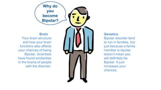 Why do 
you 
become 
Bipolar? 
Genetics 
Bipolar disorder tend 
to run in families, but 
just because a family 
member is bipolar 
doesn’t mean you 
will definitely be 
Bipolar. It just 
increases your 
chances. 
Brain 
Your brain structure 
and how your brain 
functions also affects 
your chances of being 
Bipolar. Scientists 
have found similarities 
in the brains of people 
with the disorder. 
 