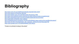 Bibliography 
http://www.nimh.nih.gov/health/topics/bipolar-disorder/index.shtml 
http://www.webmd.com/bipolar-disorder/ 
http://www.babies-cute.com/cute-black-baby-kid-picture-1706/ 
http://www.naturopathicbynature.com/improve-sleep-without-drugs-or-supplements/ 
http://blog.osapoeaprincesa.com.br/5-produtos-essenciais-da-munchkin/ 
http://www.listal.com/list/fec-robin-williams 
http://childsleepscience.wordpress.com/2014/02/28/baby-sleep-science-the-swaddle-discussion/ 
http://www.ufo.ethz.ch/content/mein_ufo/_news/ufo_nachwuchs.php?language=DE 
https://plus.google.com/110742063040699212307/about 
*Creds to my family for being in the photo* 
