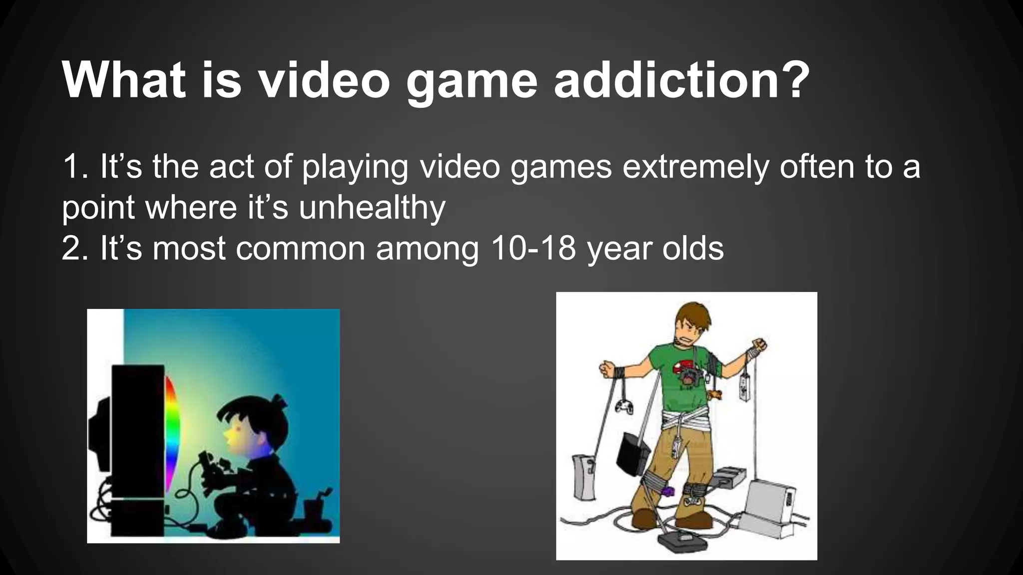 What is video game addiction? 
1. It’s the act of playing video games extremely often to a 
point where it’s unhealthy 
2. It’s most common among 10-18 year olds 
 