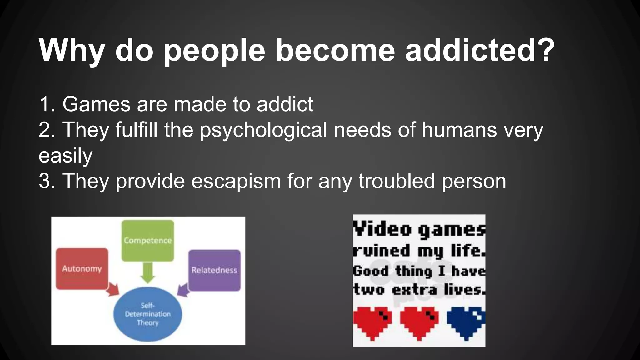 Why do people become addicted? 
1. Games are made to addict 
2. They fulfill the psychological needs of humans very 
easily 
3. They provide escapism for any troubled person 
 
